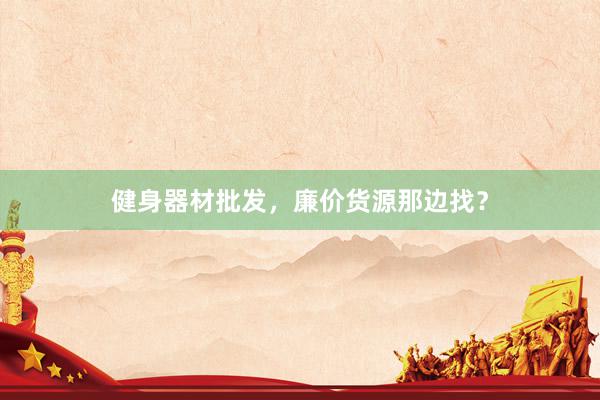 健身器材批发，廉价货源那边找？